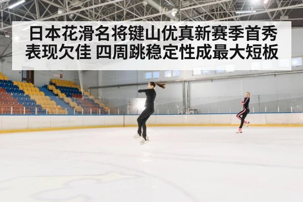 日本花滑名将键山优真新赛季首秀表现欠佳 四周跳稳定性成最大短板